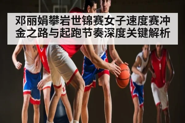 邓丽娟攀岩世锦赛女子速度赛冲金之路与起跑节奏深度关键解析