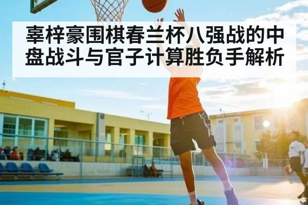 辜梓豪围棋春兰杯八强战的中盘战斗与官子计算胜负手解析