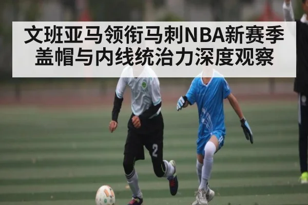 文班亚马领衔马刺NBA新赛季盖帽与内线统治力深度观察